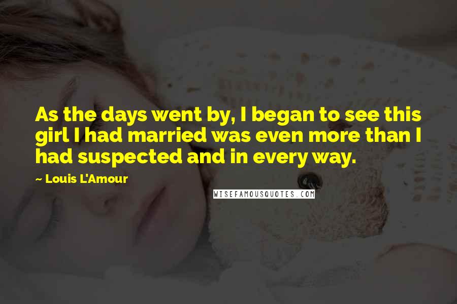 Louis L'Amour Quotes: As the days went by, I began to see this girl I had married was even more than I had suspected and in every way.