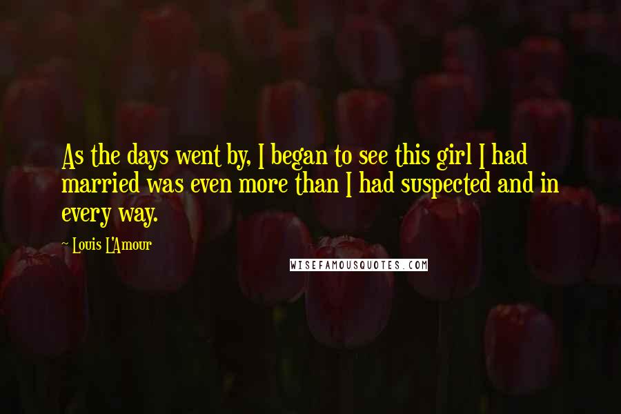 Louis L'Amour Quotes: As the days went by, I began to see this girl I had married was even more than I had suspected and in every way.