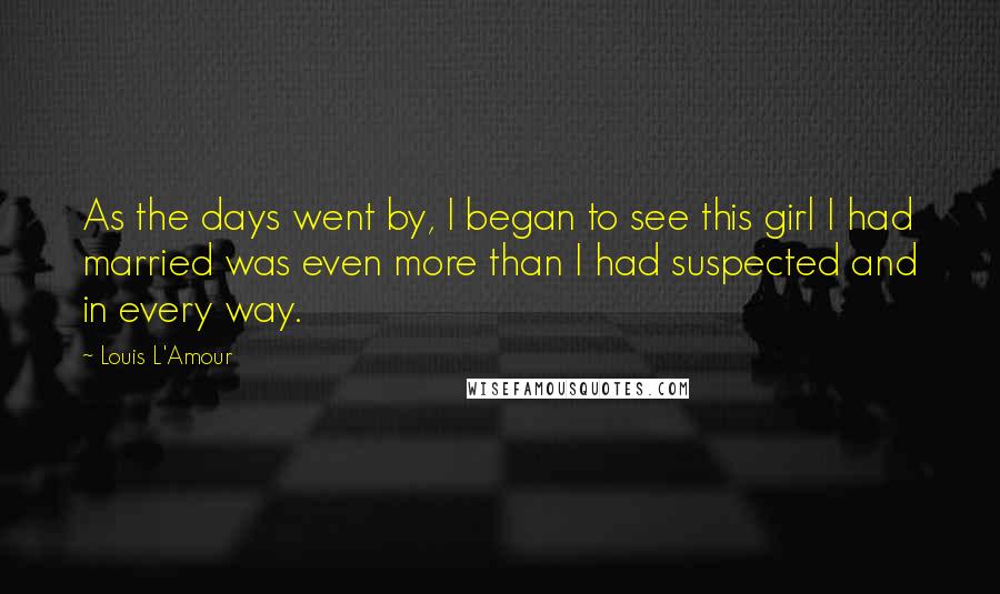 Louis L'Amour Quotes: As the days went by, I began to see this girl I had married was even more than I had suspected and in every way.