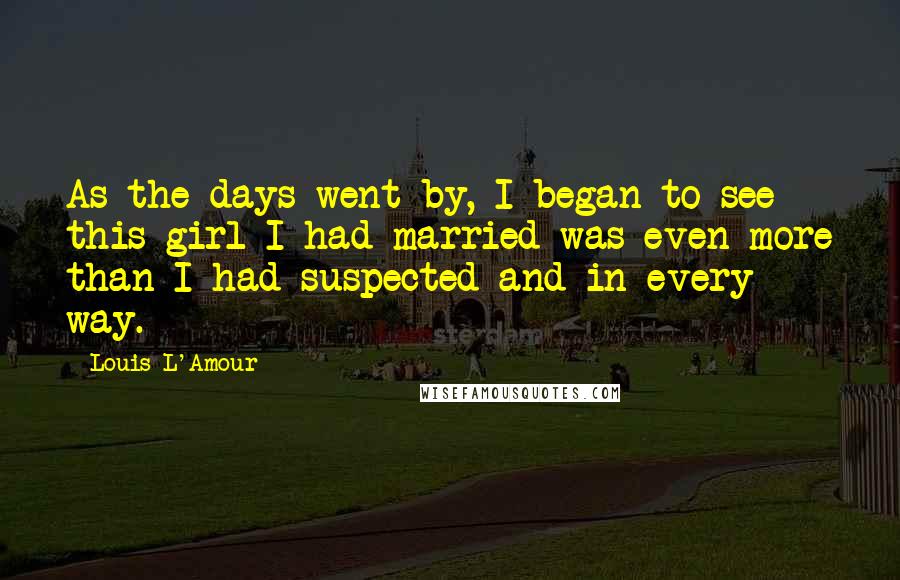 Louis L'Amour Quotes: As the days went by, I began to see this girl I had married was even more than I had suspected and in every way.