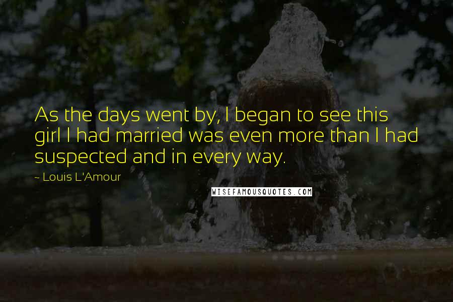Louis L'Amour Quotes: As the days went by, I began to see this girl I had married was even more than I had suspected and in every way.