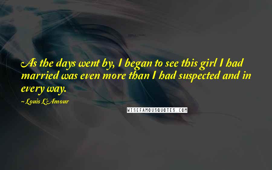 Louis L'Amour Quotes: As the days went by, I began to see this girl I had married was even more than I had suspected and in every way.