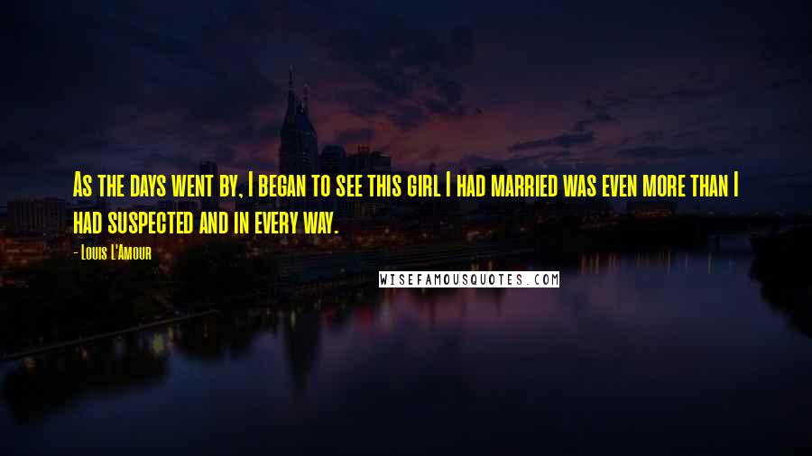 Louis L'Amour Quotes: As the days went by, I began to see this girl I had married was even more than I had suspected and in every way.