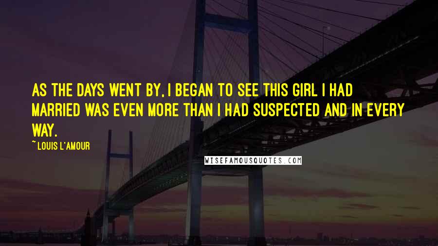 Louis L'Amour Quotes: As the days went by, I began to see this girl I had married was even more than I had suspected and in every way.