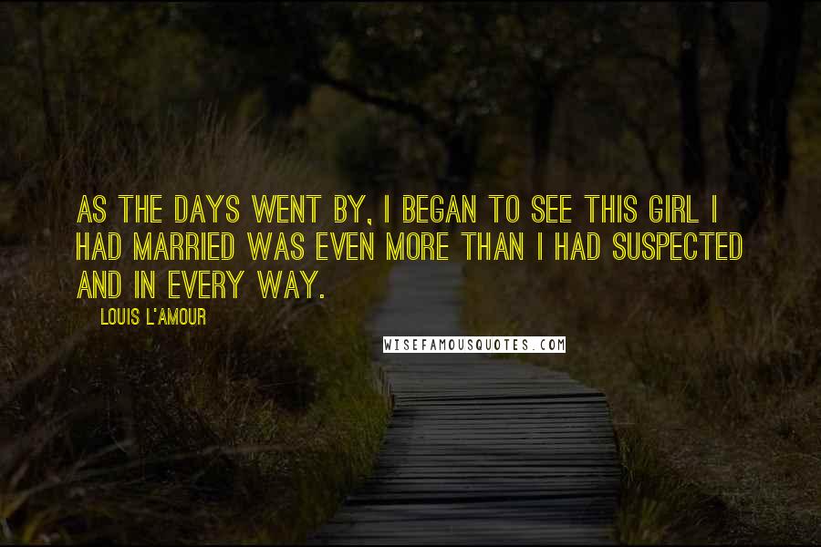 Louis L'Amour Quotes: As the days went by, I began to see this girl I had married was even more than I had suspected and in every way.