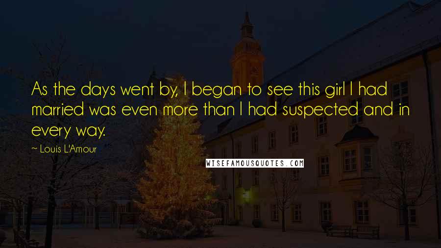 Louis L'Amour Quotes: As the days went by, I began to see this girl I had married was even more than I had suspected and in every way.