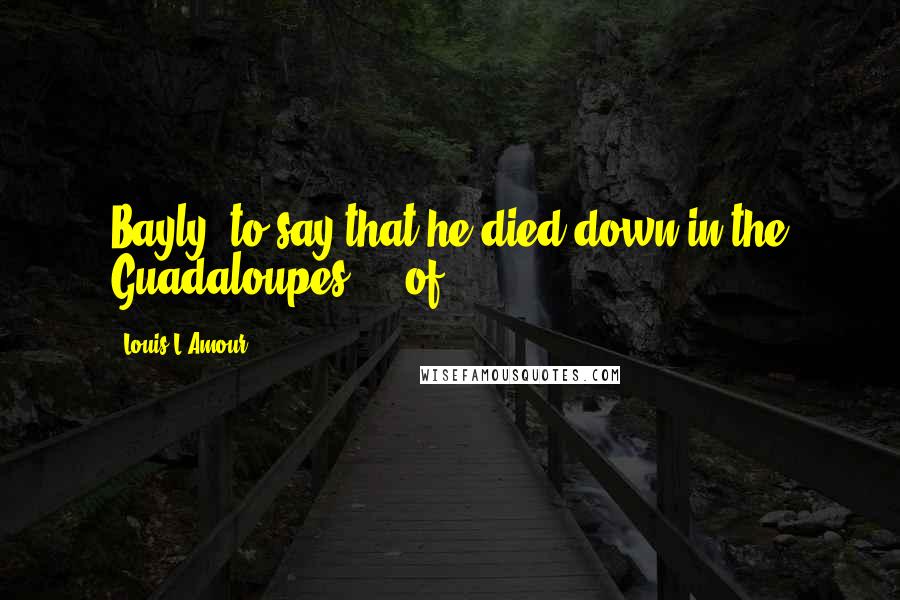 Louis L'Amour Quotes: Bayly, to say that he died down in the Guadaloupes ... of
