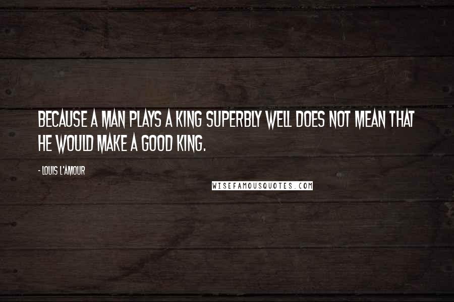 Louis L'Amour Quotes: Because a man plays a king superbly well does not mean that he would make a good king.