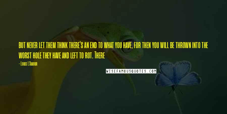 Louis L'Amour Quotes: but never let them think there's an end to what you have, for then you will be thrown into the worst hole they have and left to rot. There