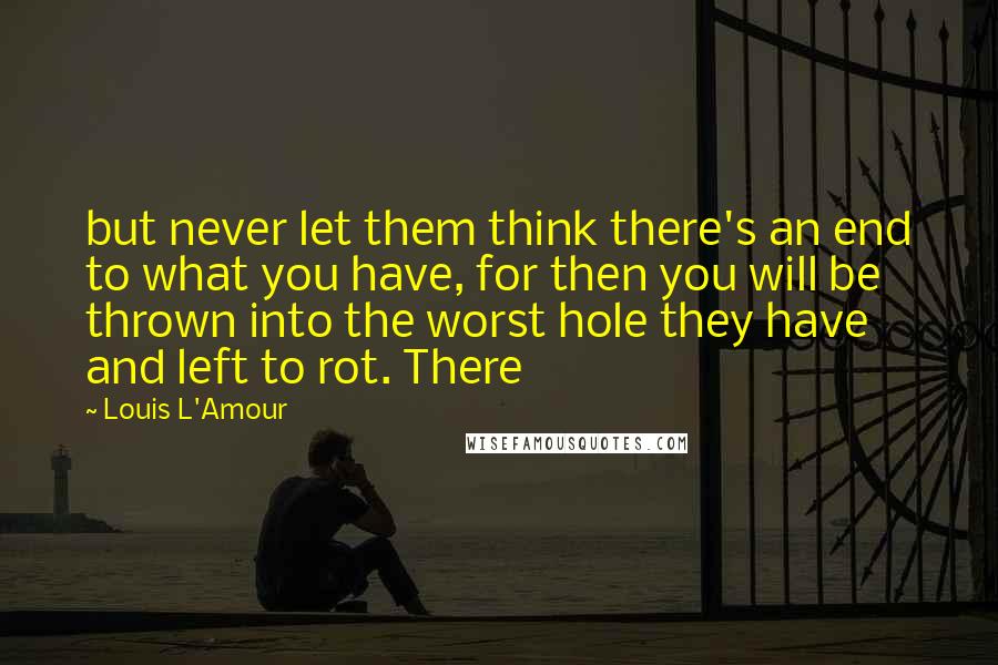 Louis L'Amour Quotes: but never let them think there's an end to what you have, for then you will be thrown into the worst hole they have and left to rot. There