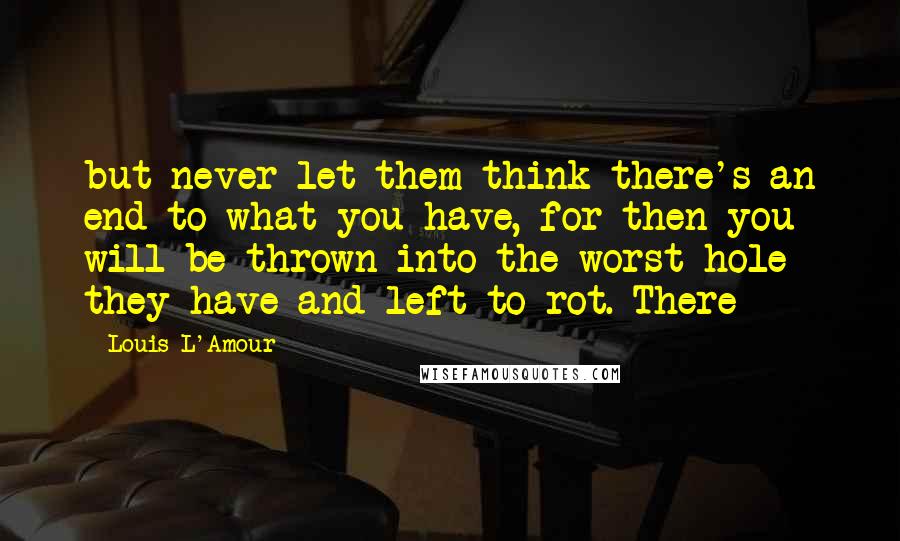 Louis L'Amour Quotes: but never let them think there's an end to what you have, for then you will be thrown into the worst hole they have and left to rot. There