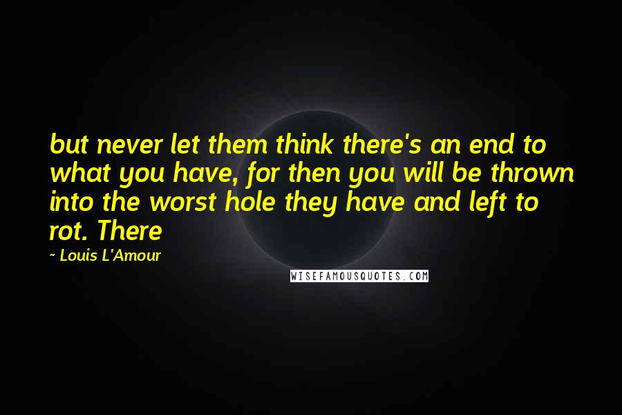 Louis L'Amour Quotes: but never let them think there's an end to what you have, for then you will be thrown into the worst hole they have and left to rot. There