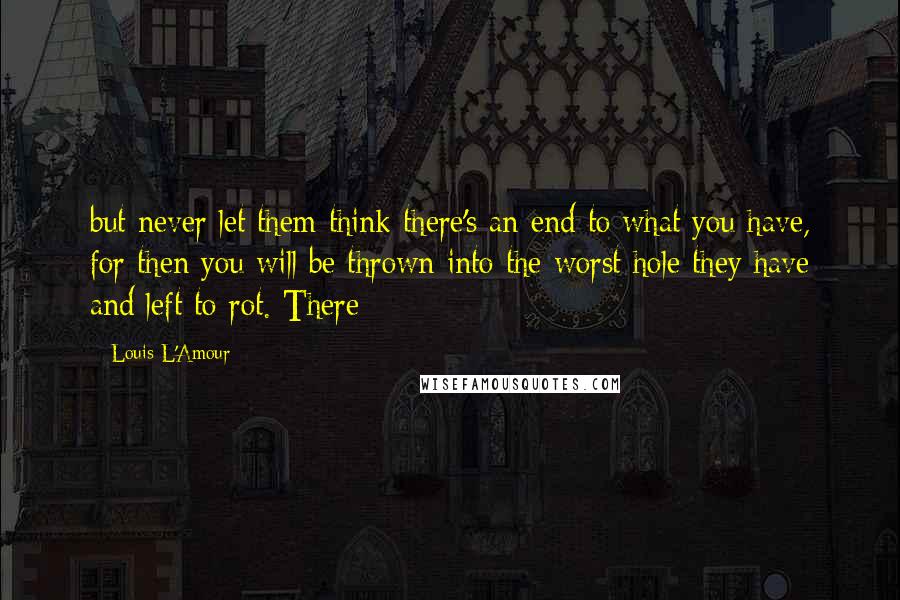 Louis L'Amour Quotes: but never let them think there's an end to what you have, for then you will be thrown into the worst hole they have and left to rot. There