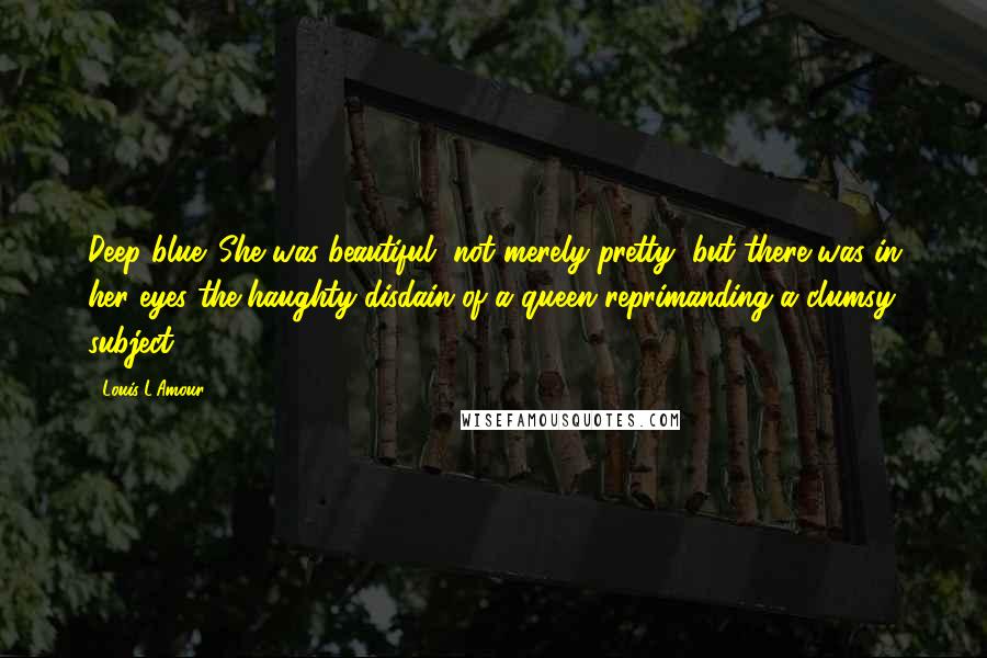 Louis L'Amour Quotes: Deep blue. She was beautiful, not merely pretty, but there was in her eyes the haughty disdain of a queen reprimanding a clumsy subject.
