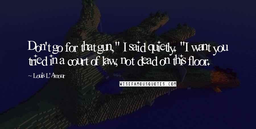 Louis L'Amour Quotes: Don't go for that gun," I said quietly. "I want you tried in a court of law, not dead on this floor.
