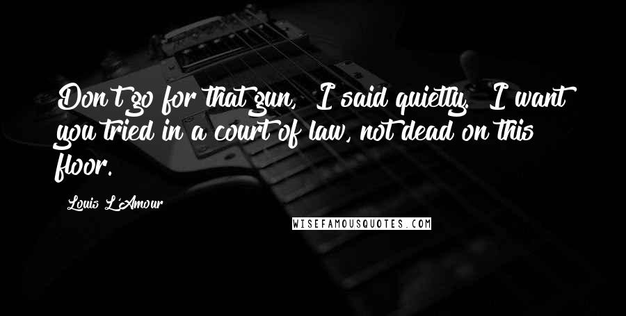 Louis L'Amour Quotes: Don't go for that gun," I said quietly. "I want you tried in a court of law, not dead on this floor.