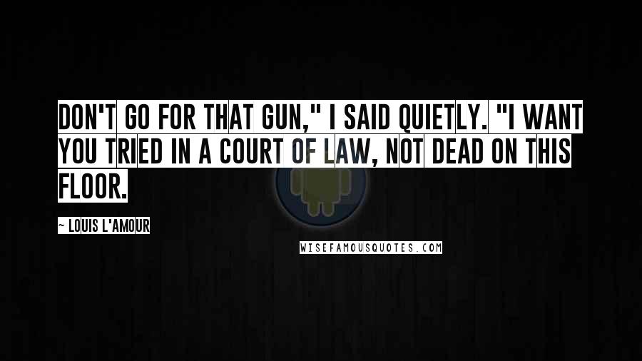 Louis L'Amour Quotes: Don't go for that gun," I said quietly. "I want you tried in a court of law, not dead on this floor.