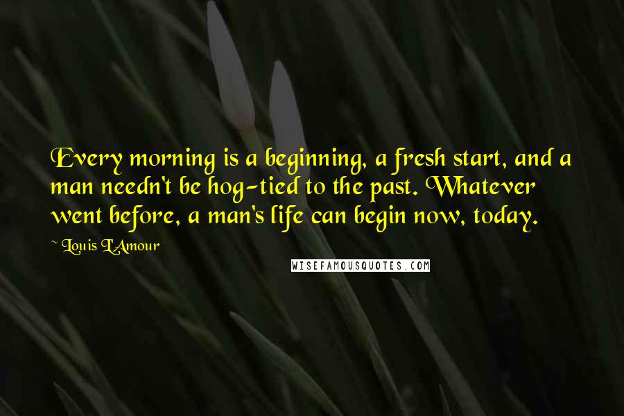 Louis L'Amour Quotes: Every morning is a beginning, a fresh start, and a man needn't be hog-tied to the past. Whatever went before, a man's life can begin now, today.