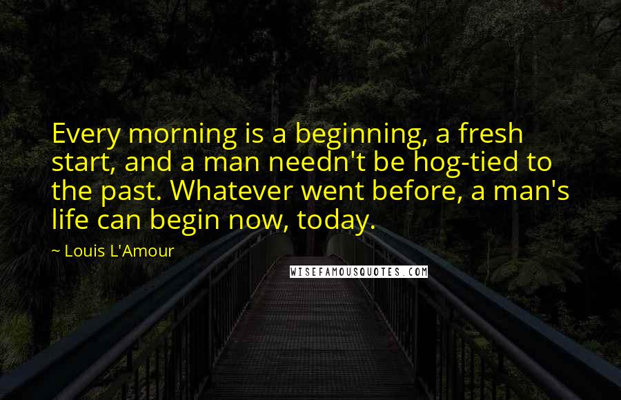 Louis L'Amour Quotes: Every morning is a beginning, a fresh start, and a man needn't be hog-tied to the past. Whatever went before, a man's life can begin now, today.