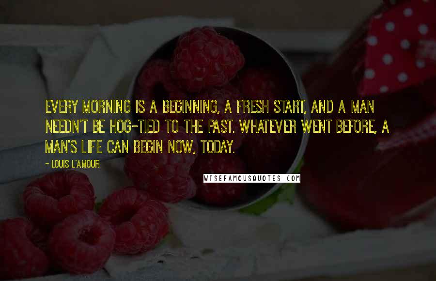 Louis L'Amour Quotes: Every morning is a beginning, a fresh start, and a man needn't be hog-tied to the past. Whatever went before, a man's life can begin now, today.