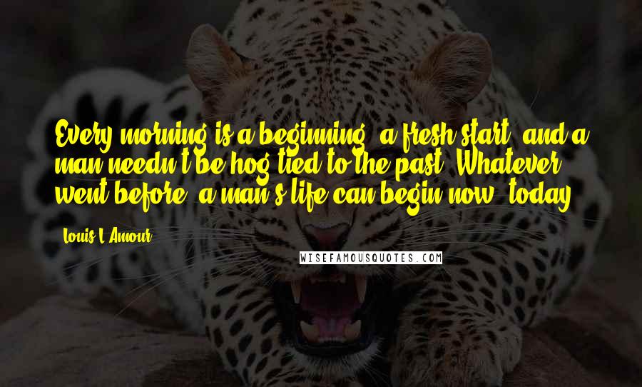 Louis L'Amour Quotes: Every morning is a beginning, a fresh start, and a man needn't be hog-tied to the past. Whatever went before, a man's life can begin now, today.