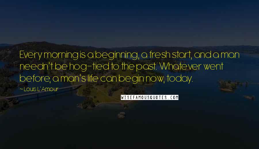 Louis L'Amour Quotes: Every morning is a beginning, a fresh start, and a man needn't be hog-tied to the past. Whatever went before, a man's life can begin now, today.