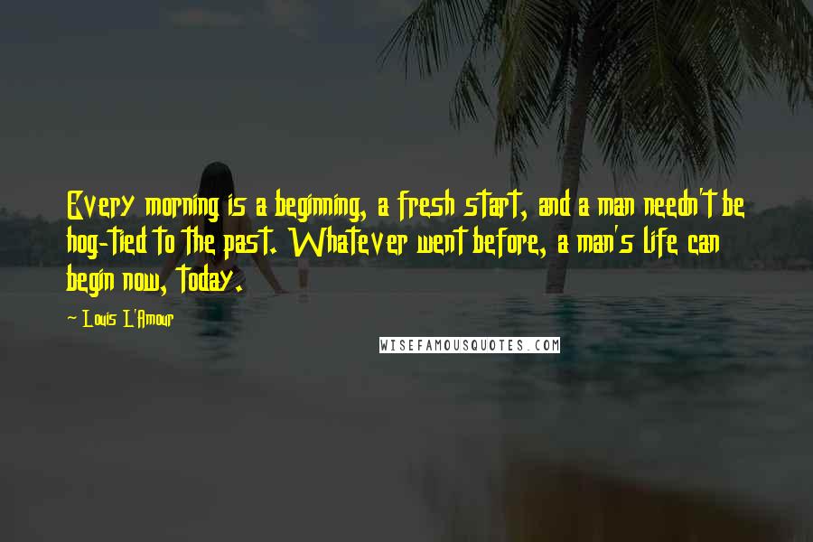 Louis L'Amour Quotes: Every morning is a beginning, a fresh start, and a man needn't be hog-tied to the past. Whatever went before, a man's life can begin now, today.