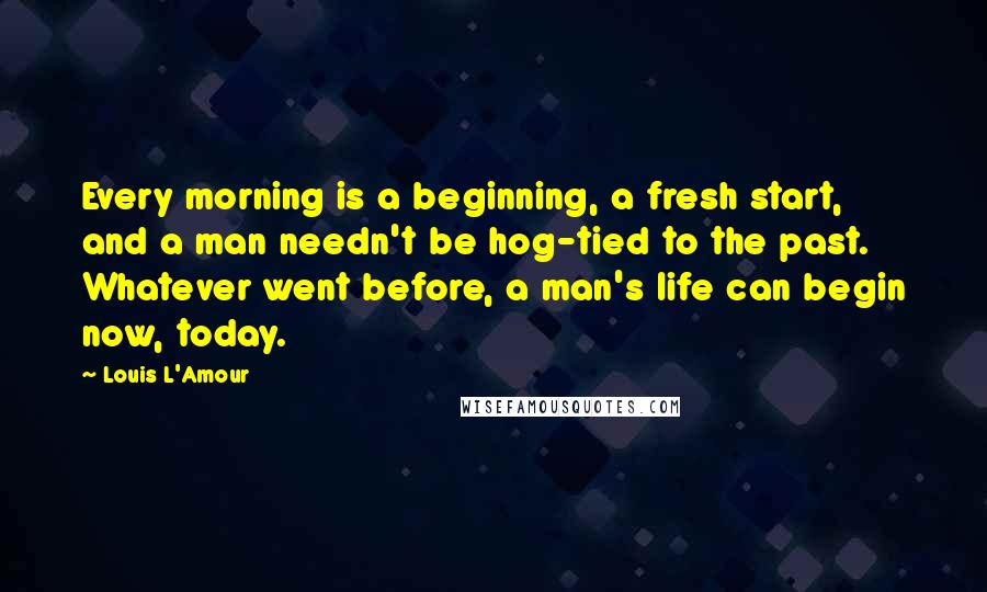 Louis L'Amour Quotes: Every morning is a beginning, a fresh start, and a man needn't be hog-tied to the past. Whatever went before, a man's life can begin now, today.
