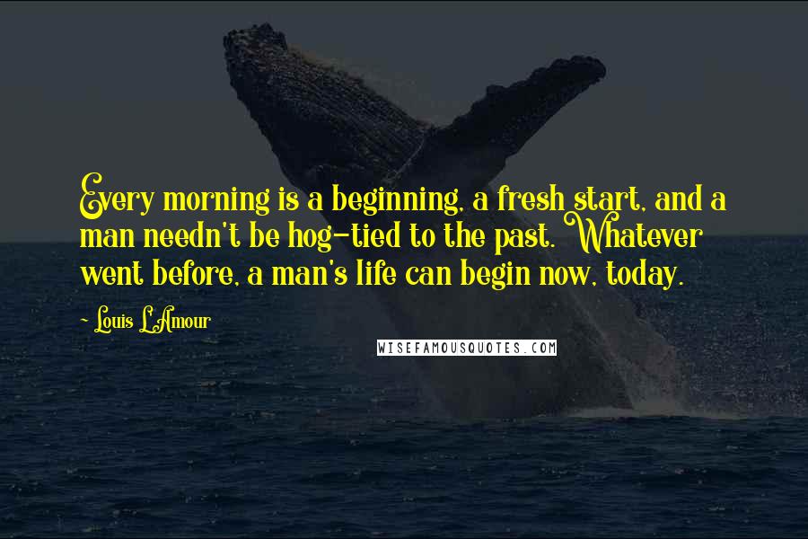 Louis L'Amour Quotes: Every morning is a beginning, a fresh start, and a man needn't be hog-tied to the past. Whatever went before, a man's life can begin now, today.