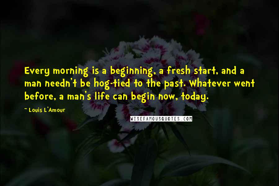 Louis L'Amour Quotes: Every morning is a beginning, a fresh start, and a man needn't be hog-tied to the past. Whatever went before, a man's life can begin now, today.