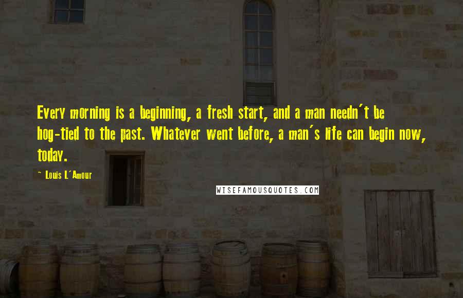 Louis L'Amour Quotes: Every morning is a beginning, a fresh start, and a man needn't be hog-tied to the past. Whatever went before, a man's life can begin now, today.