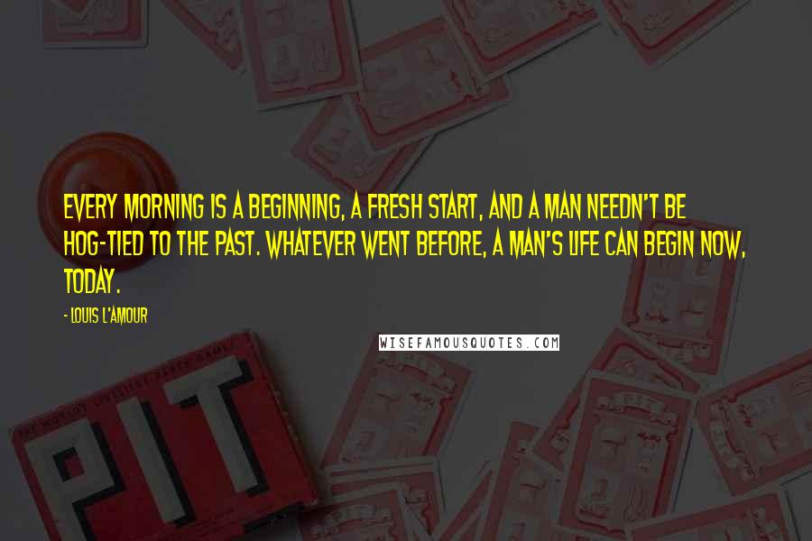 Louis L'Amour Quotes: Every morning is a beginning, a fresh start, and a man needn't be hog-tied to the past. Whatever went before, a man's life can begin now, today.