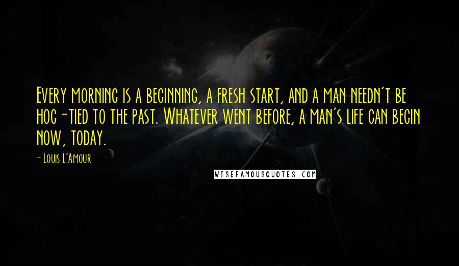 Louis L'Amour Quotes: Every morning is a beginning, a fresh start, and a man needn't be hog-tied to the past. Whatever went before, a man's life can begin now, today.