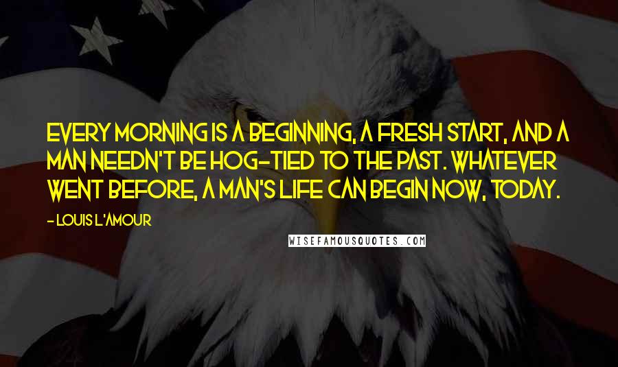 Louis L'Amour Quotes: Every morning is a beginning, a fresh start, and a man needn't be hog-tied to the past. Whatever went before, a man's life can begin now, today.