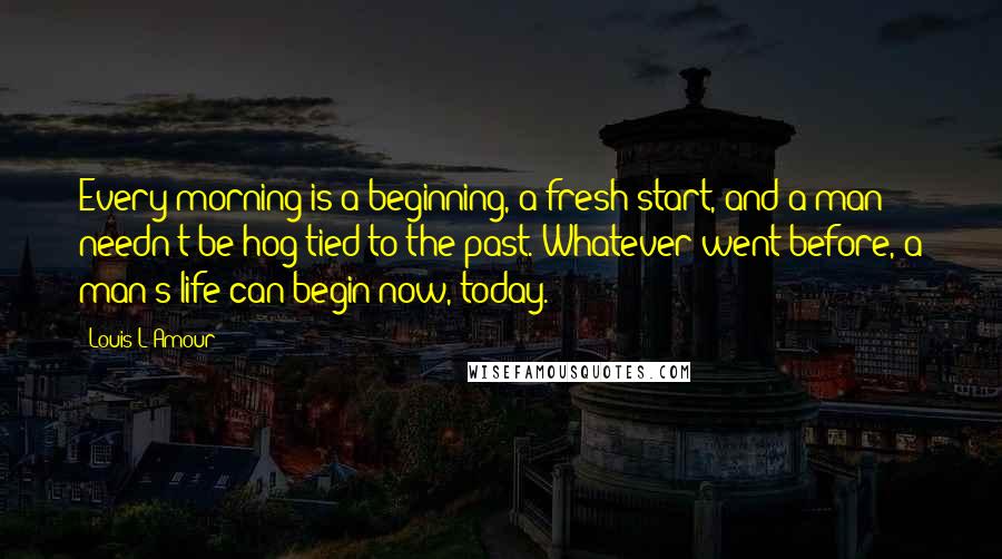 Louis L'Amour Quotes: Every morning is a beginning, a fresh start, and a man needn't be hog-tied to the past. Whatever went before, a man's life can begin now, today.