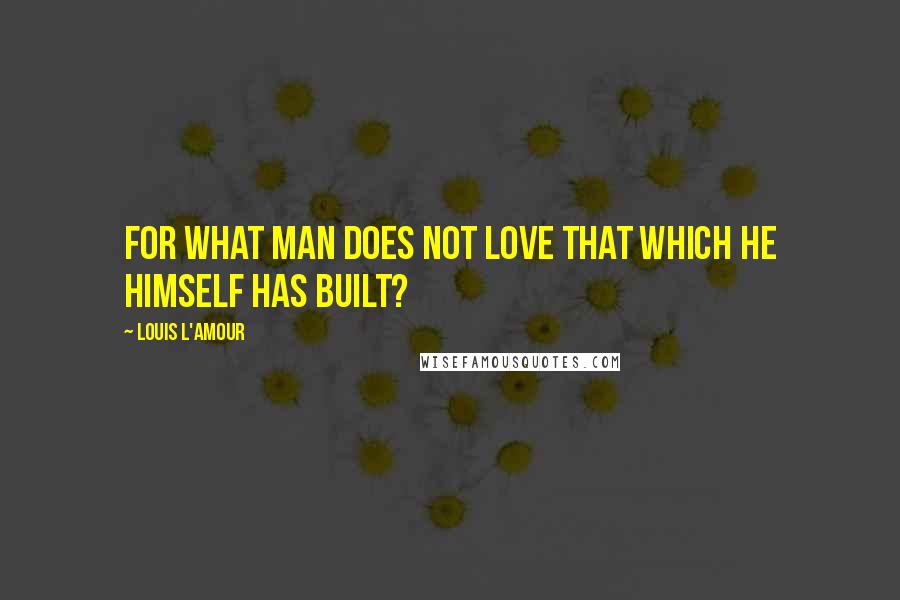 Louis L'Amour Quotes: for what man does not love that which he himself has built?