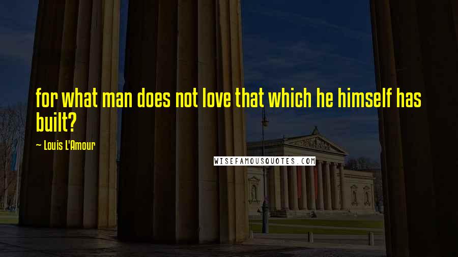 Louis L'Amour Quotes: for what man does not love that which he himself has built?