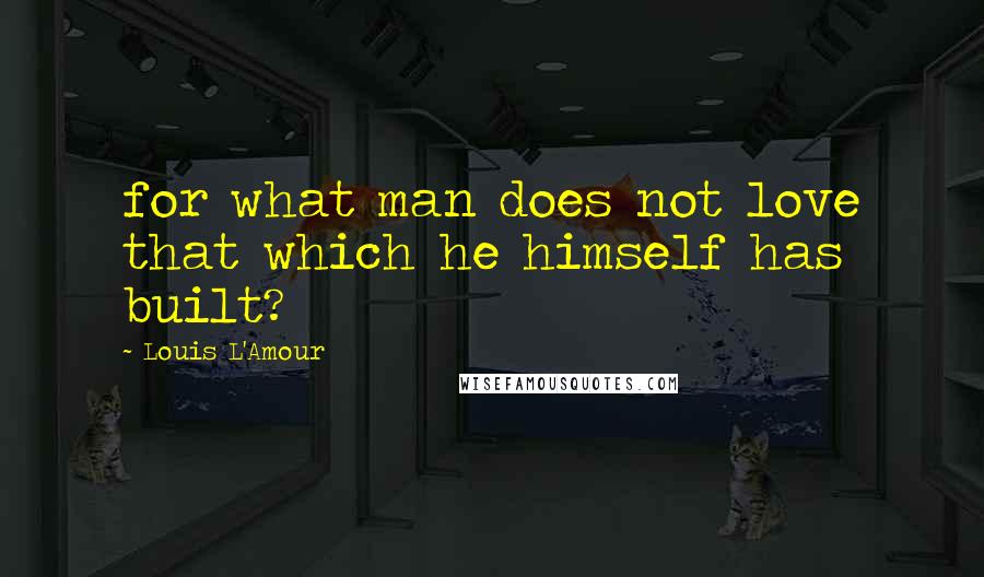 Louis L'Amour Quotes: for what man does not love that which he himself has built?