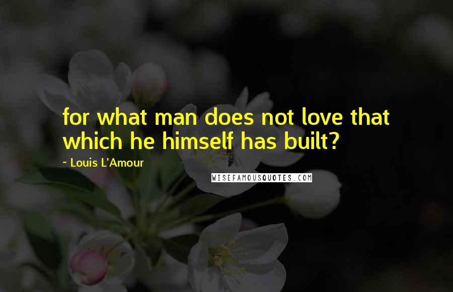 Louis L'Amour Quotes: for what man does not love that which he himself has built?