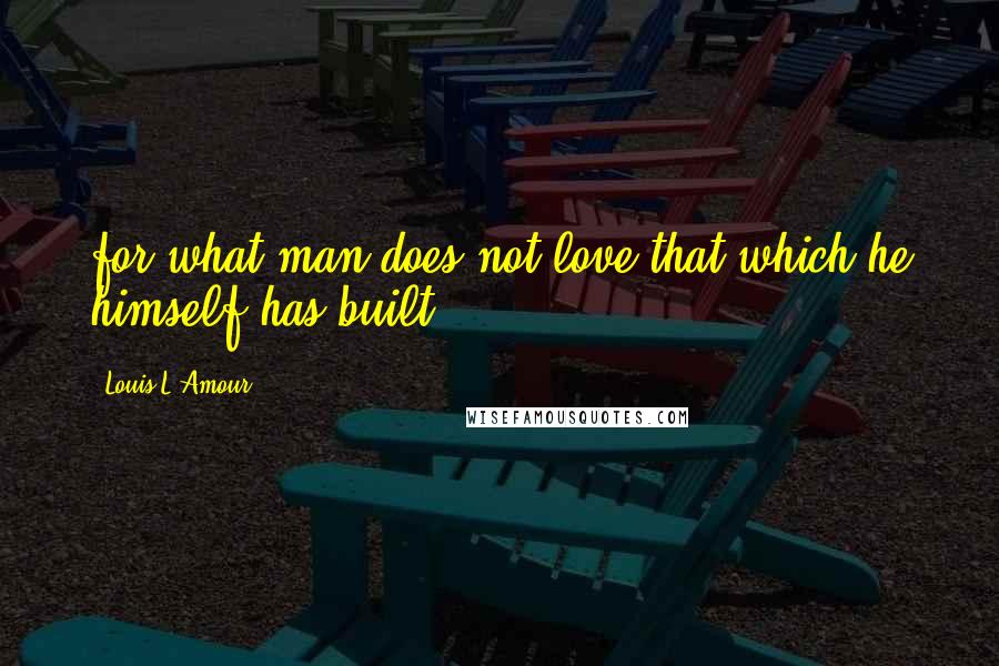 Louis L'Amour Quotes: for what man does not love that which he himself has built?