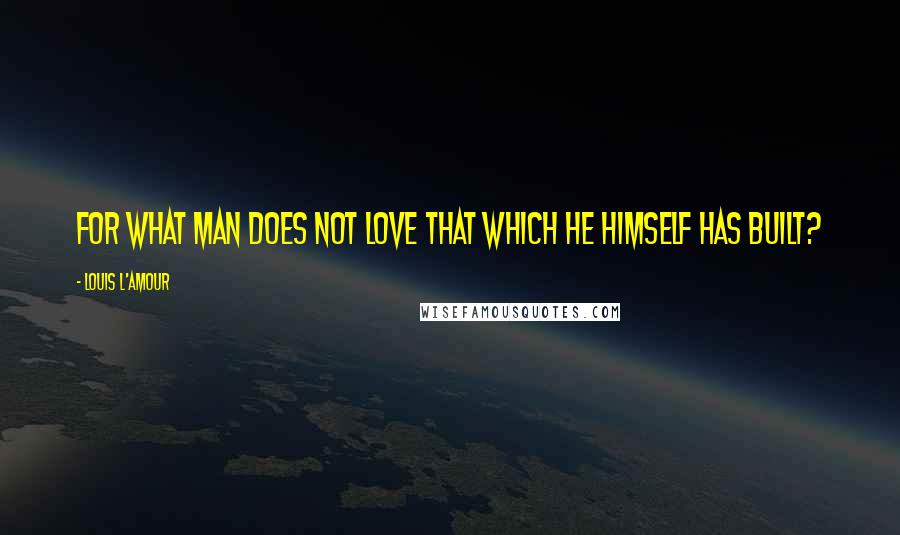 Louis L'Amour Quotes: for what man does not love that which he himself has built?