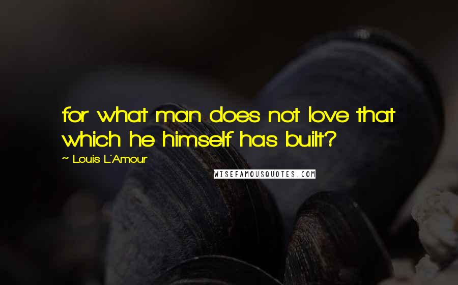 Louis L'Amour Quotes: for what man does not love that which he himself has built?