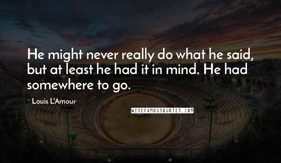 Louis L'Amour Quotes: He might never really do what he said, but at least he had it in mind. He had somewhere to go.