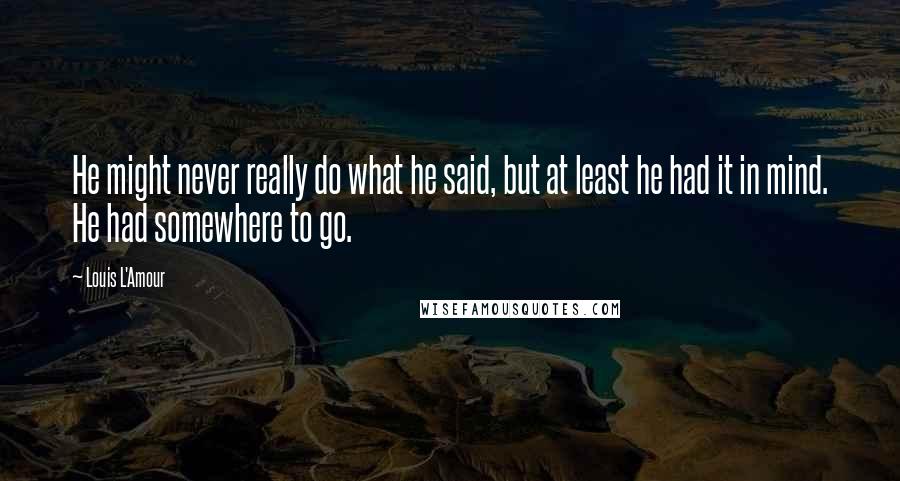 Louis L'Amour Quotes: He might never really do what he said, but at least he had it in mind. He had somewhere to go.