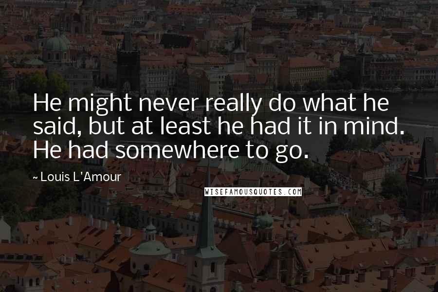 Louis L'Amour Quotes: He might never really do what he said, but at least he had it in mind. He had somewhere to go.