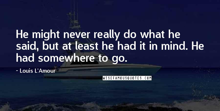Louis L'Amour Quotes: He might never really do what he said, but at least he had it in mind. He had somewhere to go.