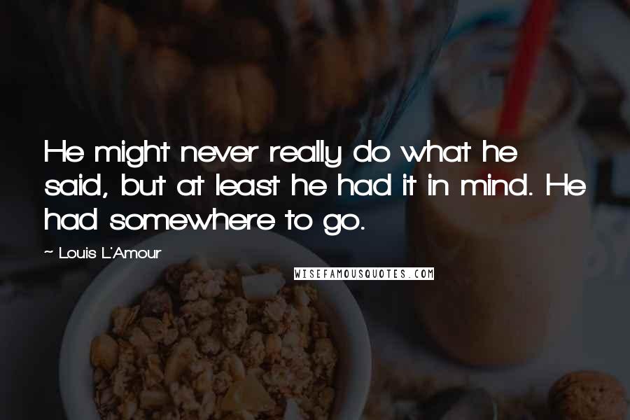 Louis L'Amour Quotes: He might never really do what he said, but at least he had it in mind. He had somewhere to go.