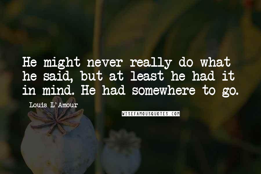 Louis L'Amour Quotes: He might never really do what he said, but at least he had it in mind. He had somewhere to go.