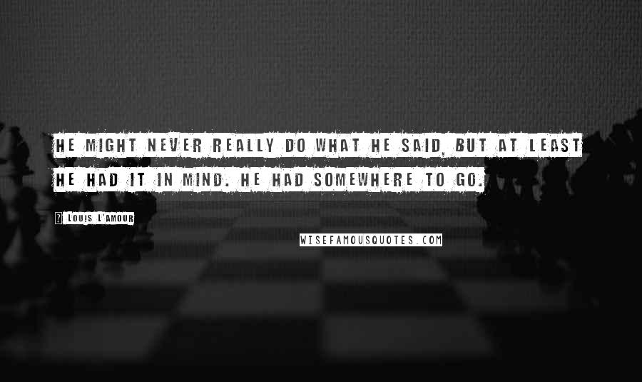 Louis L'Amour Quotes: He might never really do what he said, but at least he had it in mind. He had somewhere to go.