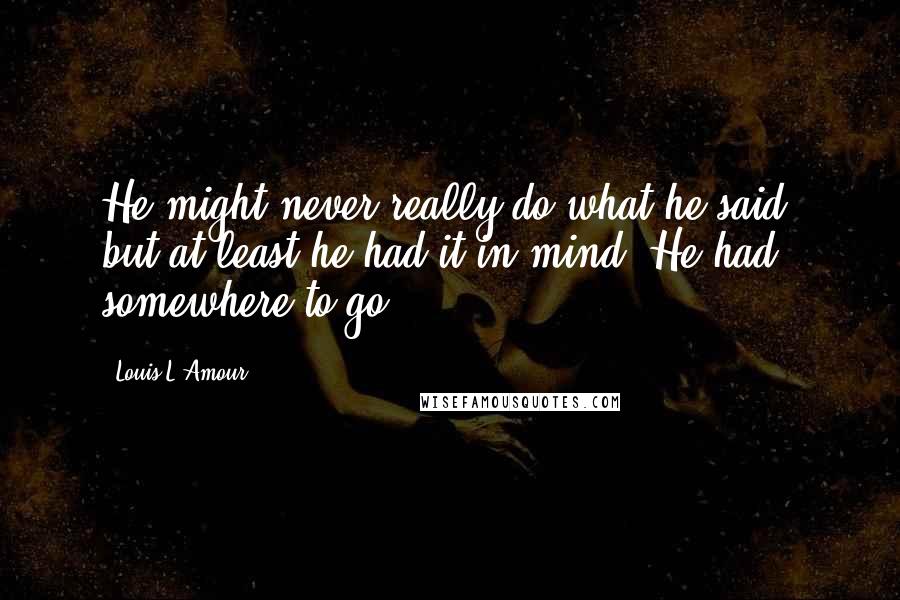 Louis L'Amour Quotes: He might never really do what he said, but at least he had it in mind. He had somewhere to go.